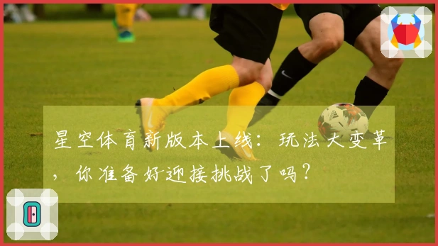 星空体育新版本上线：玩法大变革，你准备好迎接挑战了吗？