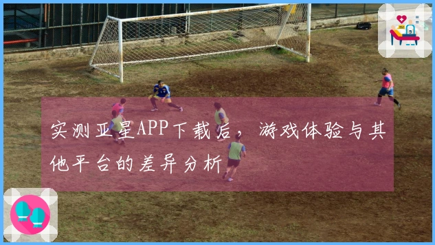 实测亚星APP下载后，游戏体验与其他平台的差异分析