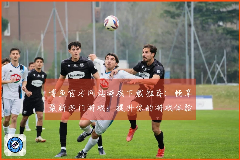 博鱼官方网站游戏下载推荐：畅享最新热门游戏，提升你的游戏体验！
