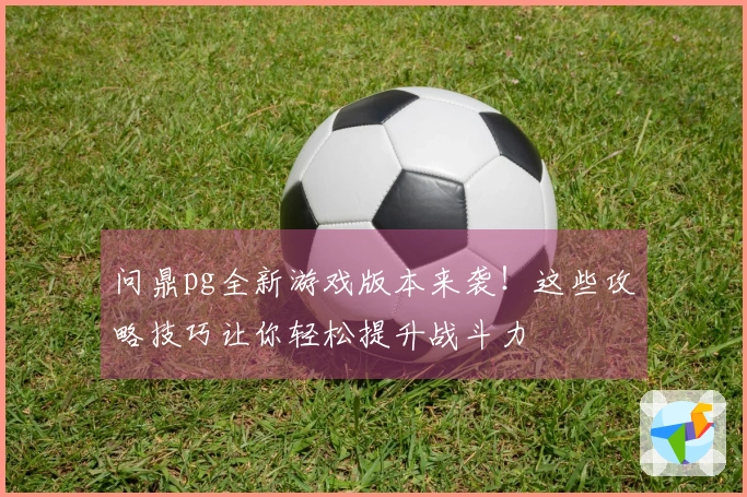 问鼎pg全新游戏版本来袭！这些攻略技巧让你轻松提升战斗力