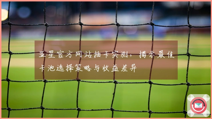 亚星官方网站抽卡实测，揭示最佳卡池选择策略与收益差异