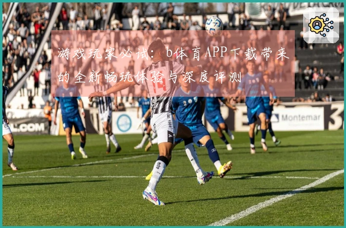 游戏玩家必试：b体育APP下载带来的全新畅玩体验与深度评测