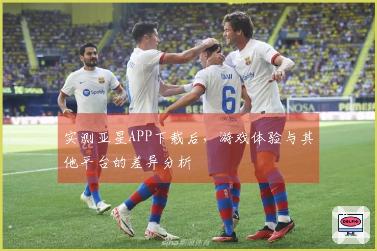 实测亚星APP下载后，游戏体验与其他平台的差异分析