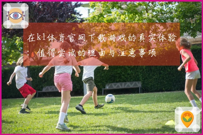 在k1体育官网下载游戏的真实体验：值得尝试的理由与注意事项