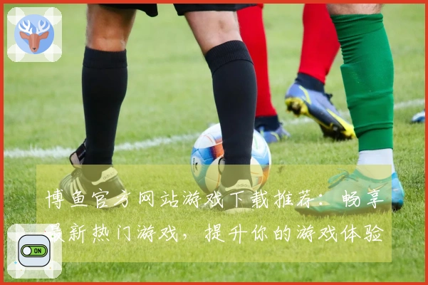 博鱼官方网站游戏下载推荐：畅享最新热门游戏，提升你的游戏体验！