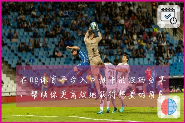 在ng体育平台入口抽卡的技巧分享，帮助你更高效地获得想要的角色