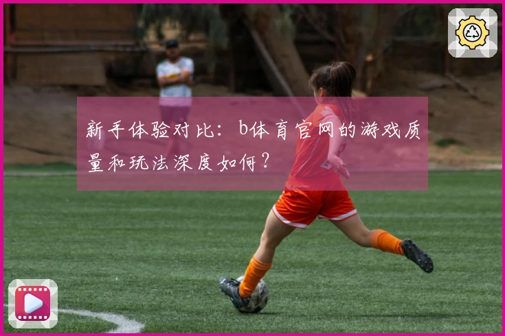 新手体验对比：b体育官网的游戏质量和玩法深度如何？
