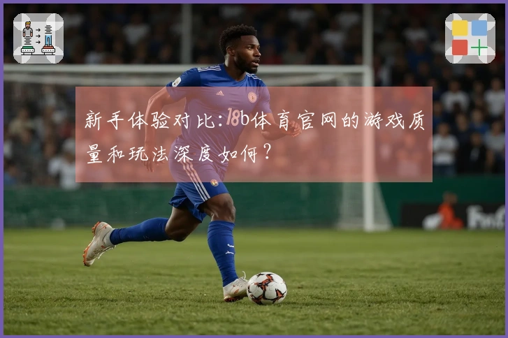 新手体验对比：b体育官网的游戏质量和玩法深度如何？