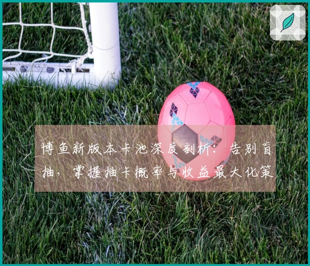 博鱼新版本卡池深度剖析：告别盲抽，掌握抽卡概率与收益最大化策略